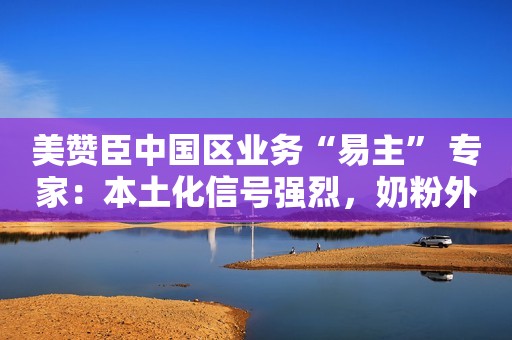 美赞臣中国区业务“易主” 专家：本土化信号强烈，奶粉外企仍挑战重重