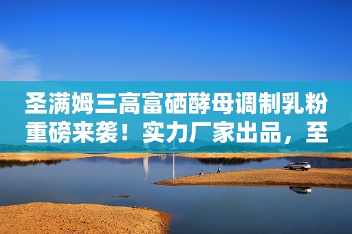 圣满姆三高富硒酵母调制乳粉重磅来袭！实力厂家出品，至臻好营养！