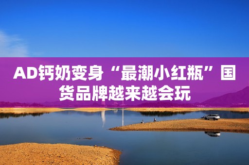 AD钙奶变身“最潮小红瓶”国货品牌越来越会玩