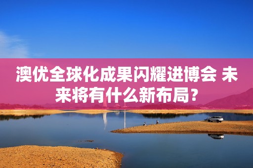 澳优全球化成果闪耀进博会 未来将有什么新布局？