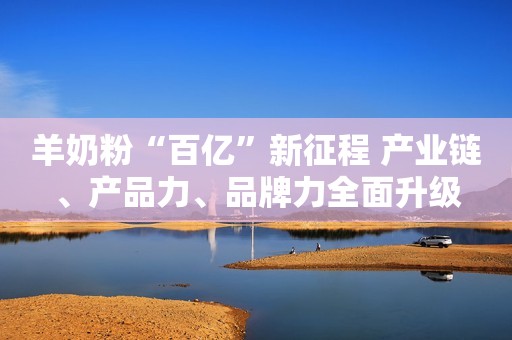 羊奶粉“百亿”新征程 产业链、产品力、品牌力全面升级