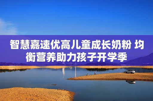 智慧嘉速优高儿童成长奶粉 均衡营养助力孩子开学季