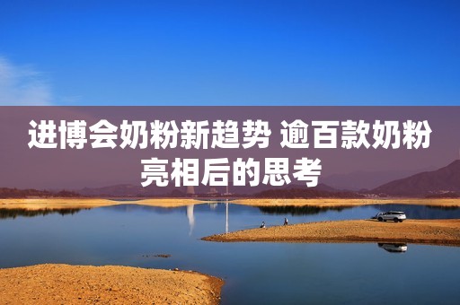 进博会奶粉新趋势 逾百款奶粉亮相后的思考