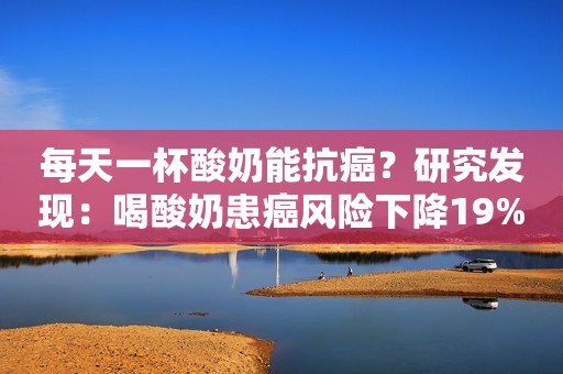 每天一杯酸奶能抗癌？研究发现：喝酸奶患癌风险下降19%，真的吗