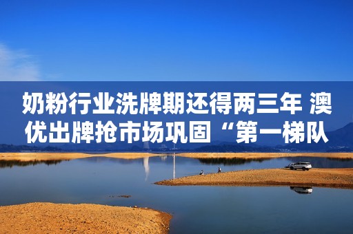 奶粉行业洗牌期还得两三年 澳优出牌抢市场巩固“第一梯队”