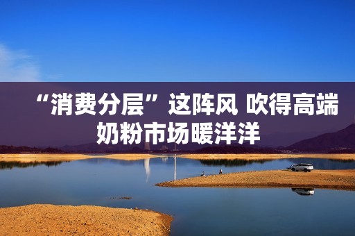 “消费分层”这阵风 吹得高端奶粉市场暖洋洋