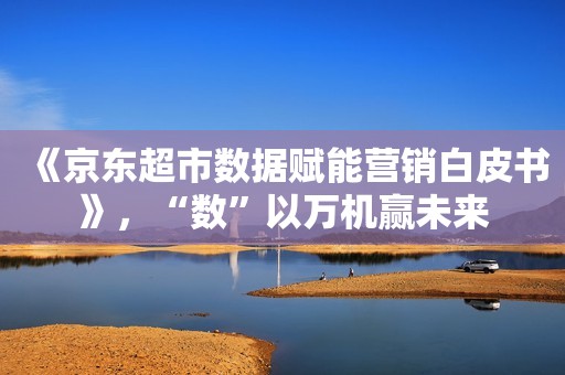 《京东超市数据赋能营销白皮书》，“数”以万机赢未来