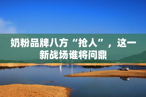 奶粉品牌八方“抢人”，这一新战场谁将问鼎