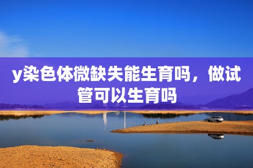 y染色体微缺失能生育吗，做试管可以生育吗