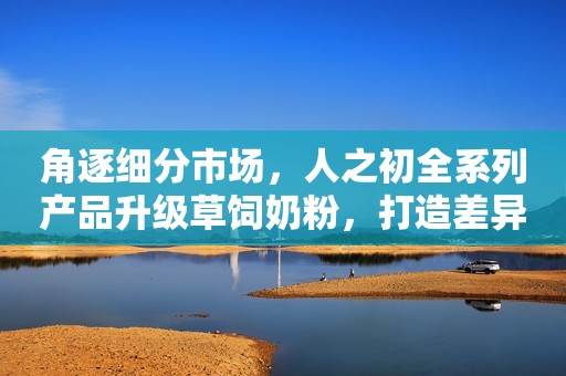 角逐细分市场，人之初全系列产品升级草饲奶粉，打造差异化竞争力