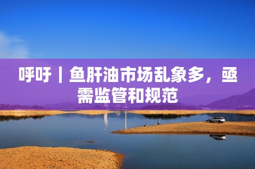 呼吁｜鱼肝油市场乱象多，亟需监管和规范
