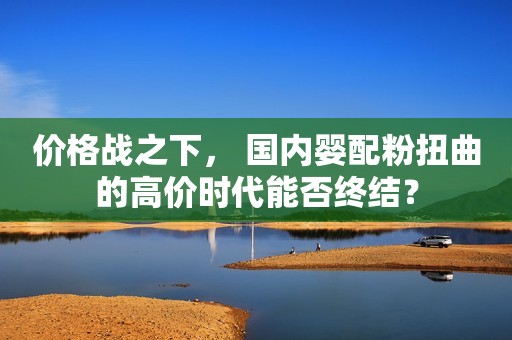 价格战之下， 国内婴配粉扭曲的高价时代能否终结？