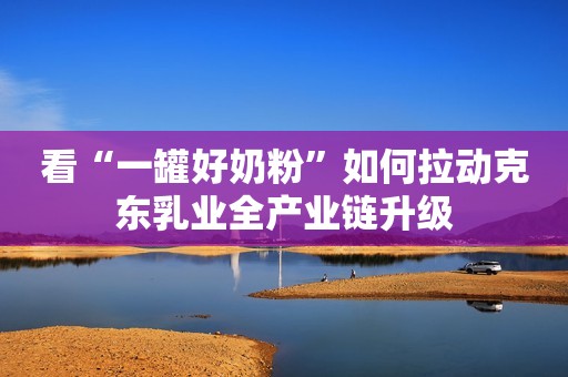 看“一罐好奶粉”如何拉动克东乳业全产业链升级