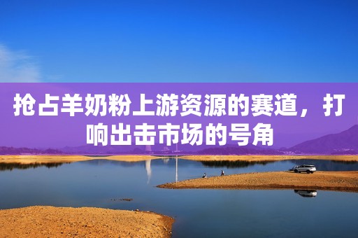抢占羊奶粉上游资源的赛道，打响出击市场的号角