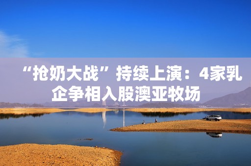 “抢奶大战”持续上演：4家乳企争相入股澳亚牧场