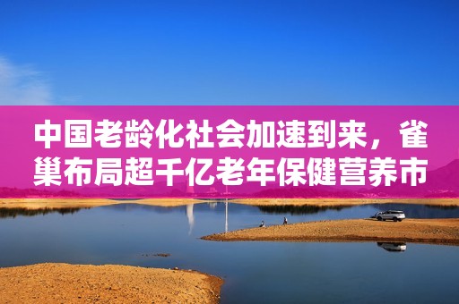 中国老龄化社会加速到来，雀巢布局超千亿老年保健营养市场