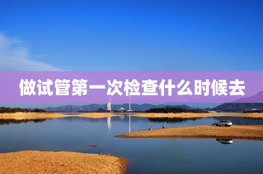 做试管第一次检查什么时候去