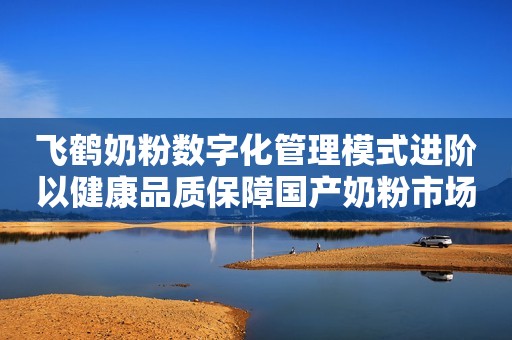 飞鹤奶粉数字化管理模式进阶以健康品质保障国产奶粉市场稳步发展