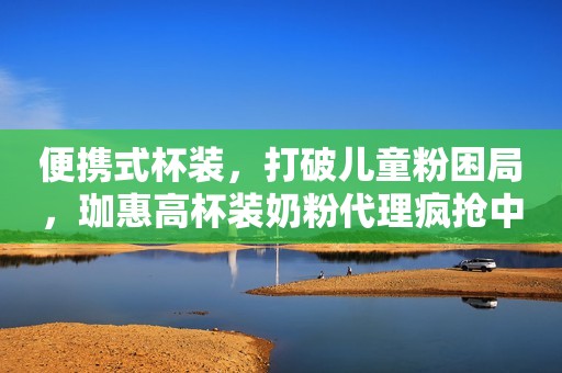 便携式杯装，打破儿童粉困局，珈惠高杯装奶粉代理疯抢中