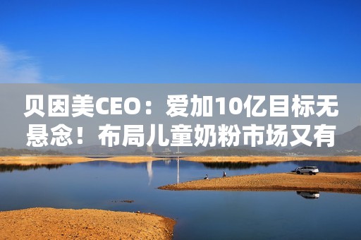 贝因美CEO：爱加10亿目标无悬念！布局儿童奶粉市场又有大动作