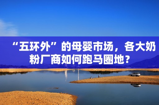 “五环外”的母婴市场，各大奶粉厂商如何跑马圈地？