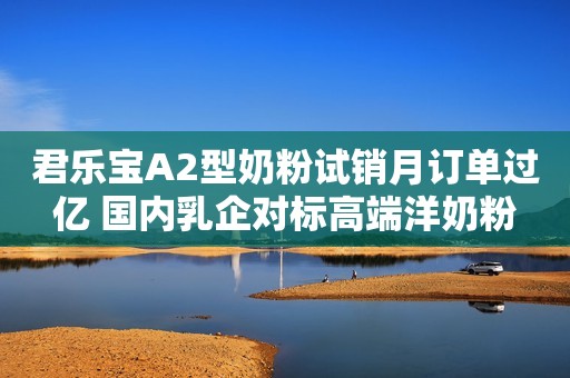 君乐宝A2型奶粉试销月订单过亿 国内乳企对标高端洋奶粉