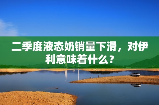 二季度液态奶销量下滑，对伊利意味着什么？