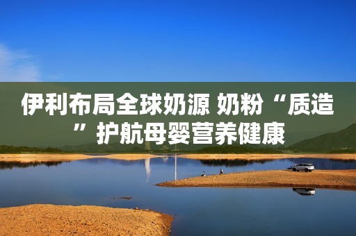 伊利布局全球奶源 奶粉“质造”护航母婴营养健康