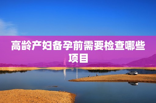 高龄产妇备孕前需要检查哪些项目