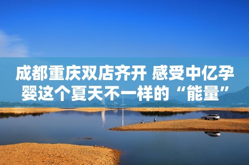 成都重庆双店齐开 感受中亿孕婴这个夏天不一样的“能量”