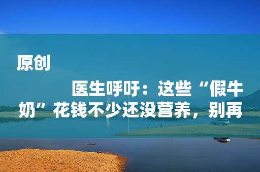 原创
            医生呼吁：这些“假牛奶”花钱不少还没营养，别再让孩子喝