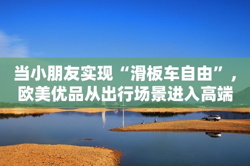 当小朋友实现“滑板车自由”，欧美优品从出行场景进入高端婴童用品市场