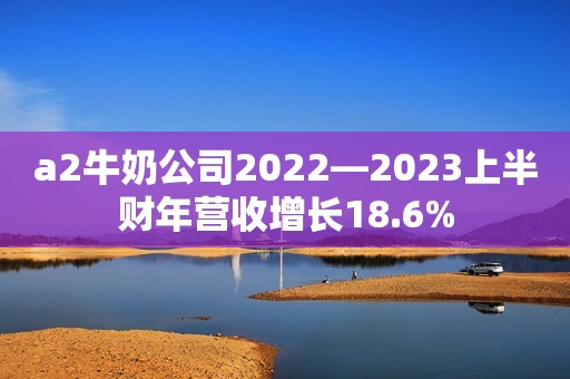 a2牛奶公司2022—2023上半财年营收增长18.6%