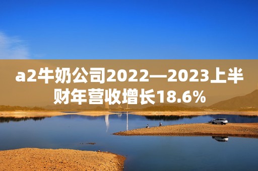 a2牛奶公司2022—2023上半财年营收增长18.6%