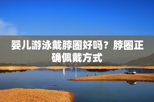 婴儿游泳戴脖圈好吗？脖圈正确佩戴方式