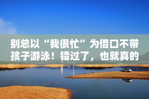别总以“我很忙”为借口不带孩子游泳！错过了，也就真的回不去了！