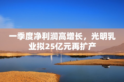 一季度净利润高增长，光明乳业拟25亿元再扩产