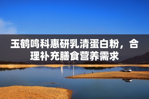 玉鹤鸣科惠研乳清蛋白粉，合理补充膳食营养需求