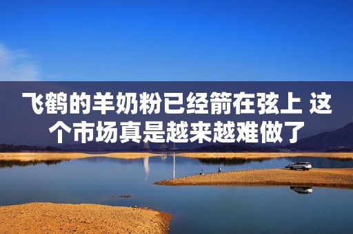 飞鹤的羊奶粉已经箭在弦上 这个市场真是越来越难做了