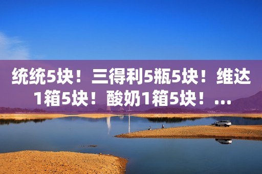 统统5块！三得利5瓶5块！维达1箱5块！酸奶1箱5块！…