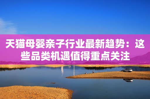 天猫母婴亲子行业最新趋势：这些品类机遇值得重点关注
