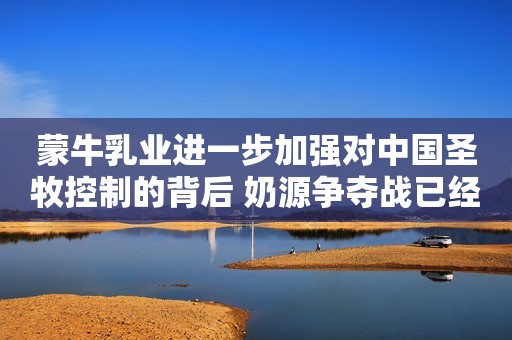 蒙牛乳业进一步加强对中国圣牧控制的背后 奶源争夺战已经这么激烈了吗