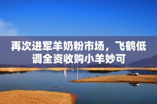 再次进军羊奶粉市场，飞鹤低调全资收购小羊妙可