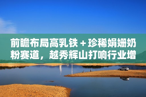 前瞻布局高乳铁＋珍稀娟姗奶粉赛道，越秀辉山打响行业增长号角