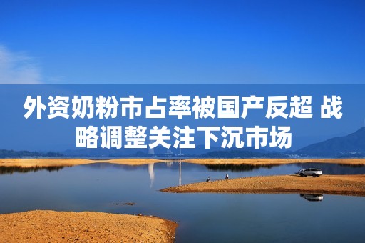 外资奶粉市占率被国产反超 战略调整关注下沉市场