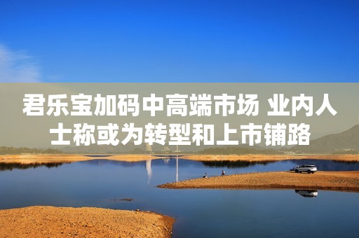 君乐宝加码中高端市场 业内人士称或为转型和上市铺路