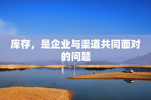 库存，是企业与渠道共同面对的问题