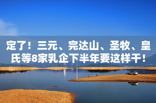 定了！三元、完达山、圣牧、皇氏等8家乳企下半年要这样干！