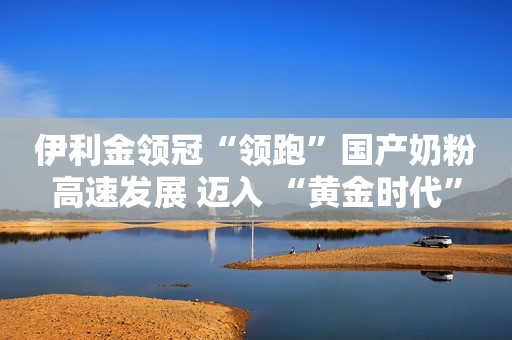 伊利金领冠“领跑”国产奶粉高速发展 迈入 “黄金时代”