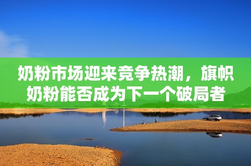 奶粉市场迎来竞争热潮，旗帜奶粉能否成为下一个破局者